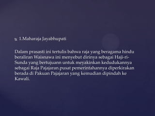  1.Maharaja Jayabhupati
Dalam prasasti ini tertulis bahwa raja yang beragama hindu
beraliran Waisnawa ini menyebut dirinya sebagai Haji-ri-
Sunda yang bertujuann untuk meyakinkan kedudukannya
sebagai Raja Pajajaran.pusat pemerintahannya diperkirakan
berada di Pakuan Pajajaran yang kemudian dipindah ke
Kawali.
 