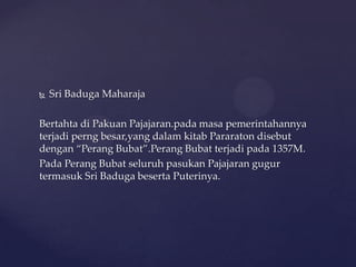  Sri Baduga Maharaja
Bertahta di Pakuan Pajajaran.pada masa pemerintahannya
terjadi perng besar,yang dalam kitab Pararaton disebut
dengan “Perang Bubat”.Perang Bubat terjadi pada 1357M.
Pada Perang Bubat seluruh pasukan Pajajaran gugur
termasuk Sri Baduga beserta Puterinya.
 