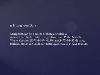  Hyang Wuni Sora
Menggantikan Sri Baduga Maharaja.setelah ia
memerintah,berturut-turut digantikan oleh Prabu Niskala
Wastu Kencana (1371M-1474M),Tohaan(1475M-1482M) yang
berkedudukan di Galuh,dan Ratu Jaya Dewata(1482M-1521M).
 