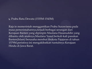  Prabu Ratu Dewata (1535M-1543M)
Raja in memerintah menggantikan Prabu Surawisesa.pada
masa pemerintahannya,terjadi berbagai serangan dari
Kerajaan Banten yang dipimpin Maulana Hasanuddin yang
dibantu oleh anaknya,Maulana Yusuf.berkali-kali pasukan
Banten(Islam) berusaha merebut ibukota Pajajaran di tahun
1579M.peristiwa ini mengakibatkan runtuhnya Kerajaan
Hindu di Jawa Barat.
 