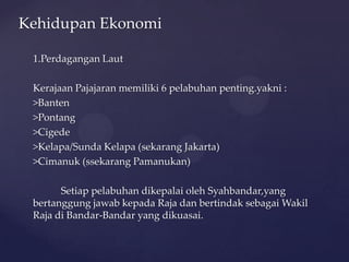 1.Perdagangan Laut
Kerajaan Pajajaran memiliki 6 pelabuhan penting.yakni :
>Banten
>Pontang
>Cigede
>Kelapa/Sunda Kelapa (sekarang Jakarta)
>Cimanuk (ssekarang Pamanukan)
Setiap pelabuhan dikepalai oleh Syahbandar,yang
bertanggung jawab kepada Raja dan bertindak sebagai Wakil
Raja di Bandar-Bandar yang dikuasai.
Kehidupan Ekonomi
 