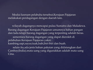 Mealui keenam pelabuha tersebut,Kerajaan Pajajaran
melakukan perdagangan dengan daerah lain.
wilayah dagangnya mencapai pulau Sumatra dan Maladewa.
Barang dagangan Kerajaan Pajajaran umumnya bahan pangan
dan lada.tetapi barang dagangan yang terpenting adalah beras.
sementara barang dagangan yang dapat dieroleh di
pelabuhan Kerajaan Pajajaran yakni :
kambing,sapi,sayur,tuak,babi,biri-biri dan buah.
selain itu,ada jenis bahan pakaian yang didatangkan dari
Cambay(India).mata uang yang digunakkan adalah mata uang
Cina.
 