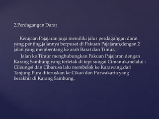 2.Perdagangan Darat
Kerajaan Pajajaran juga memiliki jalur perdagangan darat
yang penting.jalannya berpusat di Pakuan Pajajaran,dengan 2
jalan yang membentang ke arah Barat dan Timur.
Jalan ke Timur menghubungkan Pakuan Pajajaran dengan
Karang Sambung yang terletak di tepi sungai Cimanuk,melalui :
Cileungsi dan Cibarusa lalu membelok ke Karawang.dari
Tanjung Pura diteruskan ke Cikao dan Purwakarta yang
berakhir di Karang Sambung.
 