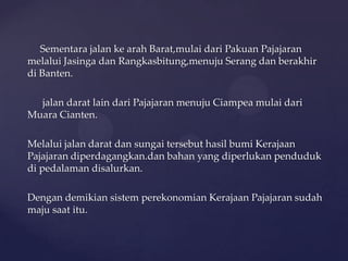 Sementara jalan ke arah Barat,mulai dari Pakuan Pajajaran
melalui Jasinga dan Rangkasbitung,menuju Serang dan berakhir
di Banten.
jalan darat lain dari Pajajaran menuju Ciampea mulai dari
Muara Cianten.
Melalui jalan darat dan sungai tersebut hasil bumi Kerajaan
Pajajaran diperdagangkan.dan bahan yang diperlukan penduduk
di pedalaman disalurkan.
Dengan demikian sistem perekonomian Kerajaan Pajajaran sudah
maju saat itu.
 