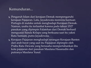  Pengaruh Islam dari kerajaan Demak mempengaruhi
kerajaan Pajajaran. Lalu, Jayadewata meminta bantuan
Portugis di malaka untuk menghadapi Kerajaan Demak.
Namun, usaha itu terlambat karena pada tahun 1527
pasukan yang dipimpin Falatehan dari Demak berhasil
menguasai Sunda Kelapa yang berkuasa saat itu yakni
Ratu Samiam, putra Jayadewata.
 Kerajaan Pajajaran menghadapi serangan Kerajaan Banten
dari arah barat yang saat itu Pajajajran dipimpin oleh
Prabu Ratu Dewata yang berusaha mempertahankan ibu
kota pajajaran dari pasukan Maulana Hasanudin dan
putranya Maulana Yusuf.
Kemunduran...
 