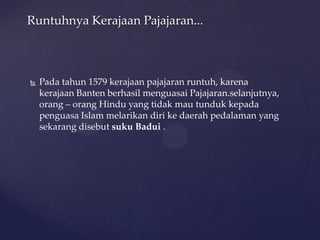  Pada tahun 1579 kerajaan pajajaran runtuh, karena
kerajaan Banten berhasil menguasai Pajajaran.selanjutnya,
orang – orang Hindu yang tidak mau tunduk kepada
penguasa Islam melarikan diri ke daerah pedalaman yang
sekarang disebut suku Badui .
Runtuhnya Kerajaan Pajajaran...
 