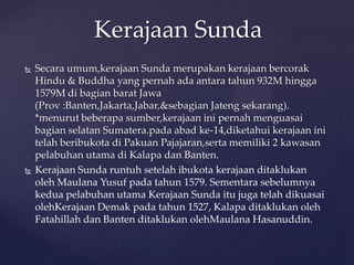  Secara umum,kerajaan Sunda merupakan kerajaan bercorak
Hindu & Buddha yang pernah ada antara tahun 932M hingga
1579M di bagian barat Jawa
(Prov :Banten,Jakarta,Jabar,&sebagian Jateng sekarang).
*menurut beberapa sumber,kerajaan ini pernah menguasai
bagian selatan Sumatera.pada abad ke-14,diketahui kerajaan ini
telah beribukota di Pakuan Pajajaran,serta memiliki 2 kawasan
pelabuhan utama di Kalapa dan Banten.
 Kerajaan Sunda runtuh setelah ibukota kerajaan ditaklukan
oleh Maulana Yusuf pada tahun 1579. Sementara sebelumnya
kedua pelabuhan utama Kerajaan Sunda itu juga telah dikuasai
olehKerajaan Demak pada tahun 1527, Kalapa ditaklukan oleh
Fatahillah dan Banten ditaklukan olehMaulana Hasanuddin.
Kerajaan Sunda
 