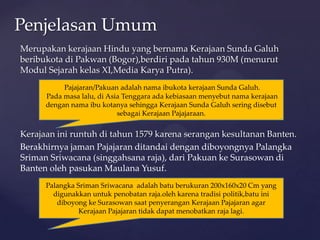 Merupakan kerajaan Hindu yang bernama Kerajaan Sunda Galuh
beribukota di Pakwan (Bogor),berdiri pada tahun 930M (menurut
Modul Sejarah kelas XI,Media Karya Putra).
Kerajaan ini runtuh di tahun 1579 karena serangan kesultanan Banten.
Berakhirnya jaman Pajajaran ditandai dengan diboyongnya Palangka
Sriman Sriwacana (singgahsana raja), dari Pakuan ke Surasowan di
Banten oleh pasukan Maulana Yusuf.
Penjelasan Umum
Pajajaran/Pakuan adalah nama ibukota kerajaan Sunda Galuh.
Pada masa lalu, di Asia Tenggara ada kebiasaan menyebut nama kerajaan
dengan nama ibu kotanya sehingga Kerajaan Sunda Galuh sering disebut
sebagai Kerajaan Pajajaraan.
Palangka Sriman Sriwacana adalah batu berukuran 200x160x20 Cm yang
digunakkan untuk penobatan raja.oleh karena tradisi politik,batu ini
diboyong ke Surasowan saat penyerangan Kerajaan Pajajaran agar
Kerajaan Pajajaran tidak dapat menobatkan raja lagi.
 
