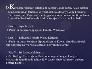 Kerajaan Pajajaran terletak di daerah Galuh, Jabar. Raja I adalah
Sena, kemudian tahtanya direbut oleh saudaranya yang bernama
Purbasara, lalu Raja Sena meninggalkan keraton, namun tidak lama
kemudian berhasil merebut tahta Kerajaan Pajajaran kembali.
> Raja II : Jayabhupati
=> Pada itu berkembang ajaran Hindhu Waisnawa
> Raja III : Rahyang Niskala Wastu Kencana
=> Pada itu pusat kerajaan dipindahkan ke Kawali dan diganti oleh
raja Rahyang Dewa Niskala (tidak banyak diketahui)
 Raja V : Sri Baduga Maharaja
=> Sri Baduga Maharaja terlibat peperangan dengan kerajaan
Majapahit, terjadi pada tahun 1357 dalam kitab pararaton disebut
perang Bubat .
 