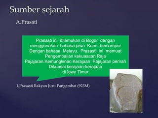 Sumber sejarah
Prasasti ini ditemukan di Bogor dengan
menggunakan bahasa jawa Kuno bercampur
Dengan bahasa Melayu. Prasasti ini memuat
Pengembalian kekuasaan Raja
Pajajaran.Kemungkinan Kerajaan Pajajaran pernah
Dikuasai kerajaan-kerajaan
di ]awa Timur
A.Prasati
1.Prasasti Rakyan Juru Pangambat (923M)
 