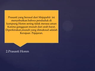 2.Prasasti Horen
Prasasti yang berasal dari Majapahit ini
menyebutkan bahwa penduduk di
kampung Horen sering tidak merasa aman
Karena gangguan musuh dari arah barat.
Diperkirakan,musuh yang dimaksud adalah
Kerajaan Pajajaran.
 