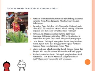 AWAL BERDIRINYA KERAJAAN SAMUDRA PASAI
 Kerajaan Islam tersebut tumbuh dan berkembang di daerah
Sumatra, Jawa, Nusa Tenggara, Maluku, Sulawesi, dan
Kalimantan.
 Samudera Pasai didirikan oleh Nizamudin Al-Kamil pada
tahun 1267. Nizamudin Al-Kamil adalah seorang laksmana
angkatan laut dari Mesir sewaktu dinasti Fatimiyah
 berkuasa. Ia ditugaskan untuk merebut pelabuhan
Kambayat di Gujarat pada tahun 1238 M. Setelah itu, ia
mendirikan kerajaan Pasai untuk menguasai perdagangan
 Lada. Dinasti Fatimiyah merupakan dinasti yang beraliran
paham Syiah, maka bisa dianggap bahwa pada waktu itu
Kerajaan Pasai juga berpaham Syiah. Akan
 tetapi, pada saat ada ekspansi ke daerah Sampar Kanan dan
Sampar Kiri sang laksamana Nizamudin Al-Kamil gugur.
 Setelah keruntuhan dinasti Fatimiyah yang beraliran Syiah
pada tahun 1284, dinasti Mamuluk yang bermadzhab
Syafi’I berinisiatif mengambil alih kekuasaan
 