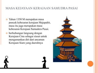 MASA KEJAYAAN KERAJAAN SAMUDRA PASAI
 Tahun 1350 M merupakan masa
puncak kebesaran kerajaan Majapahit,
masa itu juga merupakan masa
kebesaran Kerajaan Samudera Pasai.
 berhubungan langsung dengan
Kerajaan Cina sebagai siasat untuk
mengamankan diri dari ancaman
Kerajaan Siam yang daerahnya
meliputi Jazirah Malaka.
 