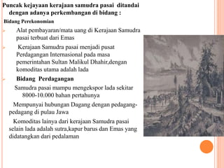 Puncak kejayaan kerajaan samudra pasai ditandai
dengan adanya perkembangan di bidang :
Bidang Perekonomian
 Alat pembayaran/mata uang di Kerajaan Samudra
pasai terbuat dari Emas
 Kerajaan Samudra pasai menjadi pusat
Perdagangan Internasional pada masa
pemerintahan Sultan Malikul Dhahir,dengan
komoditas utama adalah lada
 Bidang Perdagangan
Samudra pasai mampu mengekspor lada sekitar
8000-10.000 bahan pertahunya
Mempunyai hubungan Dagang dengan pedagang-
pedagang di pulau Jawa
Komoditas lainya dari kerajaan Samudra pasai
selain lada adalah sutra,kapur barus dan Emas yang
didatangkan dari pedalaman
 