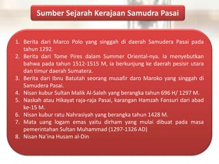 Sumber Sejarah Kerajaan Samudra Pasai
1. Berita dari Marco Polo yang singgah di daerah Samudera Pasai pada
tahun 1292.
2. Berita dari Tome Pires dalam Summer Oriental-nya. Ia menyebutkan
bahwa pada tahun 1512-1515 M, ia berkunjung ke daerah pesisir utara
dan timur daerah Sumatera.
3. Berita dari Ibnu Batutah seorang musafir daro Maroko yang singgah di
Samudera Pasai.
4. Nisan kubur Sultan Malik Al-Saleh yang berangka tahun 696 H/ 1297 M.
5. Naskah atau Hikayat raja-raja Pasai, karangan Hamzah Fansuri dari abad
ke-15 M.
6. Nisan kubur ratu Nahrasiyah yang berangka tahun 1428 M.
7. Mata uang logam emas yaitu dirham yang mulai dibuat pada masa
pemerintahan Sultan Muhammad (1297-1326 AD)
8. Nisan Na’ina Husam al-Din
 