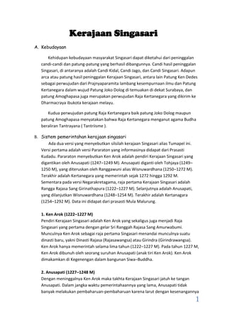 Kerajaan Singasari
A. Kebudayaan
Kehidupan kebudayaan masyarakat Singasari dapat diketahui dari peninggalan
candi-candi dan patung-patung yang berhasil dibangunnya. Candi hasil peninggalan
Singasari, di antaranya adalah Candi Kidal, Candi Jago, dan Candi Singasari. Adapun
arca atau patung hasil peninggalan Kerajaan Singasari, antara lain Patung Ken Dedes
sebagai perwujudan dari Prajnyaparamita lambang kesempurnaan ilmu dan Patung
Kertanegara dalam wujud Patung Joko Dolog di temuakan di dekat Surabaya, dan
patung Amoghapasa juga merupakan perwujudan Raja Kertanegara yang dikirim ke
Dharmacraya ibukota kerajaan melayu.
Kudua perwujudan patung Raja Kertanegara baik patung Joko Dolog maupun
patung Amoghapasa menyatakan bahwa Raja Kertanegara menganut agama Budha
beraliran Tantrayana ( Tantriisme ).
B. Sistem pemerintahan kerajaan singasari
Ada dua versi yang menyebutkan silsilah kerajaan Singasari alias Tumapel ini.
Versi pertama adalah versi Pararaton yang informasinya didapat dari Prasasti
Kudadu. Pararaton menyebutkan Ken Arok adalah pendiri Kerajaan Singasari yang
digantikan oleh Anusapati (1247–1249 M). Anusapati diganti oleh Tohjaya (1249–
1250 M), yang diteruskan oleh Ranggawuni alias Wisnuwardhana (1250–1272 M).
Terakhir adalah Kertanegara yang memerintah sejak 1272 hingga 1292 M.
Sementara pada versi Negarakretagama, raja pertama Kerajaan Singasari adalah
Rangga Rajasa Sang Girinathapura (1222–1227 M). Selanjutnya adalah Anusapati,
yang dilanjutkan Wisnuwardhana (1248–1254 M). Terakhir adalah Kertanagara
(1254–1292 M). Data ini didapat dari prasasti Mula Malurung.
1. Ken Arok (1222–1227 M)
Pendiri Kerajaan Singasari adalah Ken Arok yang sekaligus juga menjadi Raja
Singasari yang pertama dengan gelar Sri Ranggah Rajasa Sang Amurwabumi.
Munculnya Ken Arok sebagai raja pertama Singasari menandai munculnya suatu
dinasti baru, yakni Dinasti Rajasa (Rajasawangsa) atau Girindra (Girindrawangsa).
Ken Arok hanya memerintah selama lima tahun (1222–1227 M). Pada tahun 1227 M,
Ken Arok dibunuh oleh seorang suruhan Anusapati (anak tiri Ken Arok). Ken Arok
dimakamkan di Kegenengan dalam bangunan Siwa–Buddha.
2. Anusapati (1227–1248 M)
Dengan meninggalnya Ken Arok maka takhta Kerajaan Singasari jatuh ke tangan
Anusapati. Dalam jangka waktu pemerintahaannya yang lama, Anusapati tidak
banyak melakukan pembaharuan-pembaharuan karena larut dengan kesenangannya

1

 