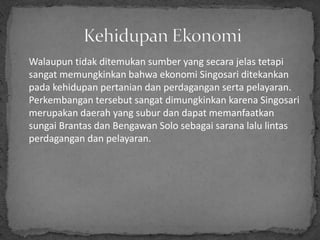 Walaupun tidak ditemukan sumber yang secara jelas tetapi
sangat memungkinkan bahwa ekonomi Singosari ditekankan
pada kehidupan pertanian dan perdagangan serta pelayaran.
Perkembangan tersebut sangat dimungkinkan karena Singosari
merupakan daerah yang subur dan dapat memanfaatkan
sungai Brantas dan Bengawan Solo sebagai sarana lalu lintas
perdagangan dan pelayaran.
 