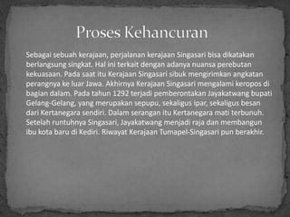 Sebagai sebuah kerajaan, perjalanan kerajaan Singasari bisa dikatakan
berlangsung singkat. Hal ini terkait dengan adanya nuansa perebutan
kekuasaan. Pada saat itu Kerajaan Singasari sibuk mengirimkan angkatan
perangnya ke luar Jawa. Akhirnya Kerajaan Singasari mengalami keropos di
bagian dalam. Pada tahun 1292 terjadi pemberontakan Jayakatwang bupati
Gelang-Gelang, yang merupakan sepupu, sekaligus ipar, sekaligus besan
dari Kertanegara sendiri. Dalam serangan itu Kertanegara mati terbunuh.
Setelah runtuhnya Singasari, Jayakatwang menjadi raja dan membangun
ibu kota baru di Kediri. Riwayat Kerajaan Tumapel-Singasari pun berakhir.
 