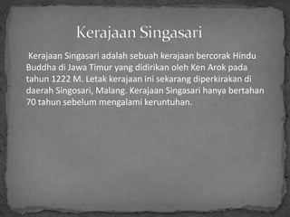 Kerajaan Singasari adalah sebuah kerajaan bercorak Hindu
Buddha di Jawa Timur yang didirikan oleh Ken Arok pada
tahun 1222 M. Letak kerajaan ini sekarang diperkirakan di
daerah Singosari, Malang. Kerajaan Singasari hanya bertahan
70 tahun sebelum mengalami keruntuhan.
 