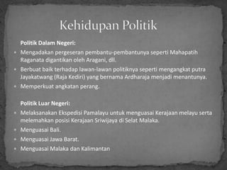 Politik Dalam Negeri:
 Mengadakan pergeseran pembantu-pembantunya seperti Mahapatih
  Raganata digantikan oleh Aragani, dll.
 Berbuat baik terhadap lawan-lawan politiknya seperti mengangkat putra
  Jayakatwang (Raja Kediri) yang bernama Ardharaja menjadi menantunya.
 Memperkuat angkatan perang.


    Politik Luar Negeri:
   Melaksanakan Ekspedisi Pamalayu untuk menguasai Kerajaan melayu serta
    melemahkan posisi Kerajaan Sriwijaya di Selat Malaka.
   Menguasai Bali.
   Menguasai Jawa Barat.
   Menguasai Malaka dan Kalimantan
 