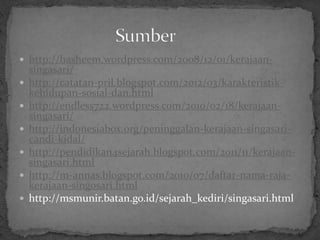  http://hasheem.wordpress.com/2008/12/01/kerajaan-
    singasari/
   http://catatan-pril.blogspot.com/2012/03/karakteristik-
    kehidupan-sosial-dan.html
   http://endless722.wordpress.com/2010/02/18/kerajaan-
    singasari/
   http://indonesiabox.org/peninggalan-kerajaan-singasari-
    candi-kidal/
   http://pendidikan4sejarah.blogspot.com/2011/11/kerajaan-
    singasari.html
   http://m-annas.blogspot.com/2010/07/daftar-nama-raja-
    kerajaan-singosari.html
   http://msmunir.batan.go.id/sejarah_kediri/singasari.html
 
