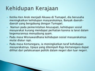  Ketika Ken Arok menjadi Akuwu di Tumapel, dia berusaha
meningkatkan kehidupan masyarakatnya. Banyak daerah-
daerah yang bergabung dengan Tumapel.
 Namun pada pemerintahan Anusapati, kehidupan sosial
masyarakat kurang mendapat perhatian karena ia larut dalam
kegemarannya menyabung ayam.
 Pada masa Wisnuwardhana kehidupan sosial masyarakatnya
mulai diatur rapi.
 Pada masa Kertanegara, ia meningkatkan taraf kehidupan
masyarakatnya. Upaya yang ditempuh Raja Kertanegara dapat
dilihat dari pelaksanaan politik dalam negeri dan luar negeri.
 