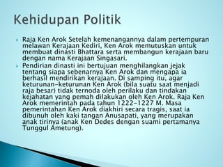  Raja Ken Arok Setelah kemenangannya dalam pertempuran
melawan Kerajaan Kediri, Ken Arok memutuskan untuk
membuat dinasti Bhattara serta membangun kerajaan baru
dengan nama Kerajaan Singasari.
 Pendirian dinasti ini bertujuan menghilangkan jejak
tentang siapa sebenarnya Ken Arok dan mengapa ia
berhasil mendirikan kerajaan. Di samping itu, agar
keturunan-keturunan Ken Arok (bila suatu saat menjadi
raja besar) tidak ternoda oleh perilaku dan tindakan
kejahatan yang pemah dilakukan oleh Ken Arok. Raja Ken
Arok memerintah pada tahun 1222-1227 M. Masa
pemerintahan Ken Arok diakhiri secara tragis, saat ia
dibunuh oleh kaki tangan Anusapati, yang merupakan
anak tirinya (anak Ken Dedes dengan suami pertamanya
Tunggul Ametung).
 