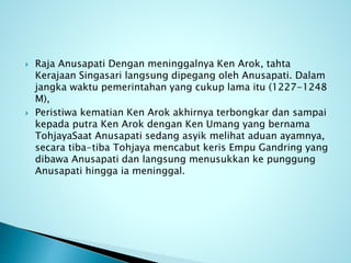  Raja Anusapati Dengan meninggalnya Ken Arok, tahta
Kerajaan Singasari langsung dipegang oleh Anusapati. Dalam
jangka waktu pemerintahan yang cukup lama itu (1227-1248
M),
 Peristiwa kematian Ken Arok akhirnya terbongkar dan sampai
kepada putra Ken Arok dengan Ken Umang yang bernama
TohjayaSaat Anusapati sedang asyik melihat aduan ayamnya,
secara tiba-tiba Tohjaya mencabut keris Empu Gandring yang
dibawa Anusapati dan langsung menusukkan ke punggung
Anusapati hingga ia meninggal.
 
