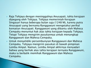  Raja Tohjaya dengan meninggalnya Anusapati, tahta kerajaan
dipegang oleh Tohjaya. Tohjaya memerintah Kerajaan
Singasari hanya beberapa bulan saja (1248 M), karena putra
Anusapati yang bernama Ranggawuni mengetahui perihal
kematian Anusapati. Ranggawuni yang dibantu oleh Mahesa
Cempaka menuntut hak atas tahta kerajaan kepada Tohjaya.
Tetapi Tohjaya mengirim pasukannya untuk menangkap
Ranggawuni dan Mahesa Cempaka.
 Untuk menyelidiki persembunyian Ranggawuni dan Mahesa
Cempaka, Tohjaya mengirim pasukan di bawah pimpinan
Lembu Ampal. Namun, Lembu Ampal akhirnya menyadari
bahwa yang berhak atas tahta kerajaan ternyata Ranggawuni,
maka ia berbalik memihak Ranggawuni dan Mahesa
Cempaka.
 