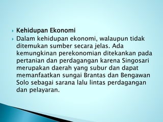  Kehidupan Ekonomi
 Dalam kehidupan ekonomi, walaupun tidak
ditemukan sumber secara jelas. Ada
kemungkinan perekonomian ditekankan pada
pertanian dan perdagangan karena Singosari
merupakan daerah yang subur dan dapat
memanfaatkan sungai Brantas dan Bengawan
Solo sebagai sarana lalu lintas perdagangan
dan pelayaran.
 
