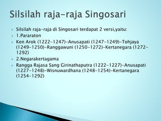  Silsilah raja-raja di Singosari terdapat 2 versi,yaitu:
 1.Pararaton
 Ken Arok (1222-1247)-Anusapati (1247-1249)-Tohjaya
(1249-1250)-Ranggawuni (1250-1272)-Kertanegara (1272-
1292)
 2.Negarakertagama
 Rangga Rajasa Sang Girinathaputra (1222-1227)-Anusapati
(1227-1248)-Wisnuwardhana (1248-1254)-Kertanegara
(1254-1292)
 