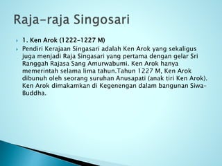  1. Ken Arok (1222–1227 M)
 Pendiri Kerajaan Singasari adalah Ken Arok yang sekaligus
juga menjadi Raja Singasari yang pertama dengan gelar Sri
Ranggah Rajasa Sang Amurwabumi. Ken Arok hanya
memerintah selama lima tahun.Tahun 1227 M, Ken Arok
dibunuh oleh seorang suruhan Anusapati (anak tiri Ken Arok).
Ken Arok dimakamkan di Kegenengan dalam bangunan Siwa–
Buddha.
 
