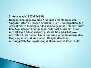  2. Anusapati (1227–1248 M)
 Dengan meninggalnya Ken Arok maka takhta Kerajaan
Singasari jatuh ke tangan Anusapati. Peristiwa kematian Ken
Arok akhirnya terbongkar dan sampai juga ke Tohjoyo (putra
Ken Arok dengan Ken Umang). Pada saat Anusapati asyik
menyaksikan aduan ayamnya, secara tiba-tiba Tohjoyo
menyabut keris buatan Empu Gandring yang dibawanya dan
langsung menusuk Anusapati. Dengan demikian,
meninggallah Anusapati yang didharmakan di Candi Kidal.
 