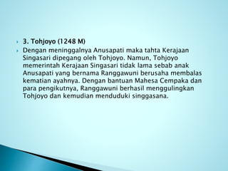  3. Tohjoyo (1248 M)
 Dengan meninggalnya Anusapati maka tahta Kerajaan
Singasari dipegang oleh Tohjoyo. Namun, Tohjoyo
memerintah Kerajaan Singasari tidak lama sebab anak
Anusapati yang bernama Ranggawuni berusaha membalas
kematian ayahnya. Dengan bantuan Mahesa Cempaka dan
para pengikutnya, Ranggawuni berhasil menggulingkan
Tohjoyo dan kemudian menduduki singgasana.
 