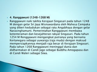  4. Ranggawuni (1248–1268 M)
 Ranggawuni naik takhta Kerajaan Singasari pada tahun 1248
M dengan gelar Sri Jaya Wisnuwardana oleh Mahesa Cempaka
yang diberi kedudukan sebagai ratu Angabhaya dengan gelar
Narasinghamurti. Pemerintahan Ranggawuni membawa
ketenteraman dan kesejahteran rakyat Singasari. Pada tahun
1254 M Renggawuni mengangkat putranya yang bernama
Kertanegara sebagai yuwaraja (raja muda) dengan maksud
mempersiapkannya menjadi raja besar di Kerajaan Singasari.
Pada tahun 1268 Ranggawuni meninggal dunia dan
didharmakan di Candi Jago sebagai Buddha Amogapasa dan
di Candi Waleri sebagai Siwa.
 