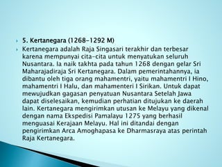  5. Kertanegara (1268-1292 M)
 Kertanegara adalah Raja Singasari terakhir dan terbesar
karena mempunyai cita-cita untuk menyatukan seluruh
Nusantara. Ia naik takhta pada tahun 1268 dengan gelar Sri
Maharajadiraja Sri Kertanegara. Dalam pemerintahannya, ia
dibantu oleh tiga orang mahamentri, yaitu mahamentri I Hino,
mahamentri I Halu, dan mahamenteri I Sirikan. Untuk dapat
mewujudkan gagasan penyatuan Nusantara Setelah Jawa
dapat diselesaikan, kemudian perhatian ditujukan ke daerah
lain. Kertanegara mengirimkan utusan ke Melayu yang dikenal
dengan nama Ekspedisi Pamalayu 1275 yang berhasil
menguasai Kerajaan Melayu. Hal ini ditandai dengan
pengirimkan Arca Amoghapasa ke Dharmasraya atas perintah
Raja Kertanegara.
 