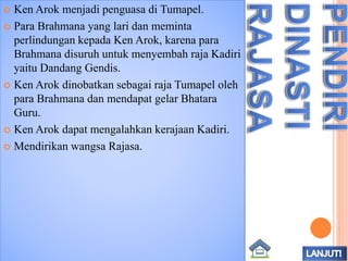  Ken Arok menjadi penguasa di Tumapel.
 Para Brahmana yang lari dan meminta
perlindungan kepada Ken Arok, karena para
Brahmana disuruh untuk menyembah raja Kadiri
yaitu Dandang Gendis.
 Ken Arok dinobatkan sebagai raja Tumapel oleh
para Brahmana dan mendapat gelar Bhatara
Guru.
 Ken Arok dapat mengalahkan kerajaan Kadiri.
 Mendirikan wangsa Rajasa.
 