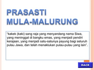 “kakek (kaki) sang raja yang menyandang nama Siwa,
yang meninggal di bangku emas, yang menjadi pendiri
kerajaan, yang menjadi satu-satunya payung bagi seluruh
pulau Jawa, dan telah menaklukan pulau-pulau yang lain”.
 