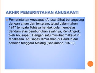  Pemerintahan Anusapati (Anusanātha) berlangsung
dengan aman dan tenteram, tetapi dalam tahun
1247 ternyata Tohjaya hendak pula membalas
dendam atas pembunuhan ayahnya, Ken Angrok,
oleh Anusapati. Dengan satu muslihat maksud ini
terlaksana. Anusapati dimuliakan di Candi Kidal,
sebelah tenggara Malang (Soekmono, 1973:).
 