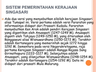 SISTEM PEMERINTAHAN KERAJAAN
SINGASARI
 Ada dua versi yang menyebutkan silsilah kerajaan Singasari
alias Tumapel ini. Versi pertama adalah versi Pararaton yang
informasinya didapat dari Prasasti Kudadu. Pararaton
menyebutkan Ken Arok adalah pendiri Kerajaan Singasari
yang digantikan oleh Anusapati (1247–1249 M). Anusapati
diganti oleh Tohjaya (1249–1250 M), yang diteruskan oleh
Ranggawuni alias Wisnuwardhana (1250–1272 M). Terakhir
adalah Kertanegara yang memerintah sejak 1272 hingga
1292 M. Sementara pada versi Negarakretagama, raja
pertama Kerajaan Singasari adalah Rangga Rajasa Sang
Girinathapura (1222–1227 M). Selanjutnya adalah
Anusapati, yang dilanjutkan Wisnuwardhana (1248–1254 M).
Terakhir adalah Kertanagara (1254–1292 M). Data ini
didapat dari prasasti Mula Malurung.
 