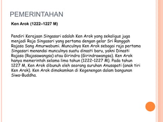 PEMERINTAHAN
Ken Arok (1222–1227 M)
Pendiri Kerajaan Singasari adalah Ken Arok yang sekaligus juga
menjadi Raja Singasari yang pertama dengan gelar Sri Ranggah
Rajasa Sang Amurwabumi. Munculnya Ken Arok sebagai raja pertama
Singasari menandai munculnya suatu dinasti baru, yakni Dinasti
Rajasa (Rajasawangsa) atau Girindra (Girindrawangsa). Ken Arok
hanya memerintah selama lima tahun (1222–1227 M). Pada tahun
1227 M, Ken Arok dibunuh oleh seorang suruhan Anusapati (anak tiri
Ken Arok). Ken Arok dimakamkan di Kegenengan dalam bangunan
Siwa–Buddha.
 