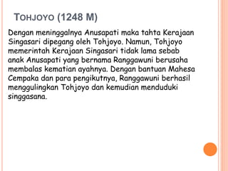 TOHJOYO (1248 M)
Dengan meninggalnya Anusapati maka tahta Kerajaan
Singasari dipegang oleh Tohjoyo. Namun, Tohjoyo
memerintah Kerajaan Singasari tidak lama sebab
anak Anusapati yang bernama Ranggawuni berusaha
membalas kematian ayahnya. Dengan bantuan Mahesa
Cempaka dan para pengikutnya, Ranggawuni berhasil
menggulingkan Tohjoyo dan kemudian menduduki
singgasana.
 