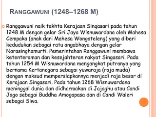 RANGGAWUNI (1248–1268 M)
 Ranggawuni naik takhta Kerajaan Singasari pada tahun
1248 M dengan gelar Sri Jaya Wisnuwardana oleh Mahesa
Cempaka (anak dari Mahesa Wongateleng) yang diberi
kedudukan sebagai ratu angabhaya dengan gelar
Narasinghamurti. Pemerintahan Ranggawuni membawa
ketenteraman dan kesejahteran rakyat Singasari. Pada
tahun 1254 M Wisnuwardana mengangkat putranya yang
bernama Kertanegara sebagai yuwaraja (raja muda)
dengan maksud mempersiapkannya menjadi raja besar di
Kerajaan Singasari. Pada tahun 1268 Wisnuwardana
meninggal dunia dan didharmakan di Jajaghu atau Candi
Jago sebagai Buddha Amogapasa dan di Candi Waleri
sebagai Siwa.
 