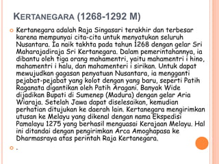 KERTANEGARA (1268-1292 M)
 Kertanegara adalah Raja Singasari terakhir dan terbesar
karena mempunyai cita-cita untuk menyatukan seluruh
Nusantara. Ia naik takhta pada tahun 1268 dengan gelar Sri
Maharajadiraja Sri Kertanegara. Dalam pemerintahannya, ia
dibantu oleh tiga orang mahamentri, yaitu mahamentri i hino,
mahamentri i halu, dan mahamenteri i sirikan. Untuk dapat
mewujudkan gagasan penyatuan Nusantara, ia mengganti
pejabat-pejabat yang kolot dengan yang baru, seperti Patih
Raganata digantikan oleh Patih Aragani. Banyak Wide
dijadikan Bupati di Sumenep (Madura) dengan gelar Aria
Wiaraja. Setelah Jawa dapat diselesaikan, kemudian
perhatian ditujukan ke daerah lain. Kertanegara mengirimkan
utusan ke Melayu yang dikenal dengan nama Ekspedisi
Pamalayu 1275 yang berhasil menguasai Kerajaan Melayu. Hal
ini ditandai dengan pengirimkan Arca Amoghapasa ke
Dharmasraya atas perintah Raja Kertanegara.
 .
 