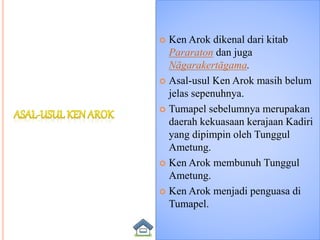  Ken Arok dikenal dari kitab
Pararaton dan juga
Nāgarakertāgama.
 Asal-usul Ken Arok masih belum
jelas sepenuhnya.
 Tumapel sebelumnya merupakan
daerah kekuasaan kerajaan Kadiri
yang dipimpin oleh Tunggul
Ametung.
 Ken Arok membunuh Tunggul
Ametung.
 Ken Arok menjadi penguasa di
Tumapel.
 