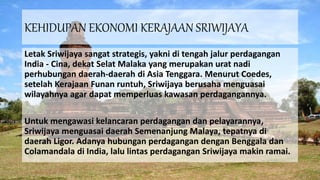 KEHIDUPAN EKONOMI KERAJAAN SRIWIJAYA
Letak Sriwijaya sangat strategis, yakni di tengah jalur perdagangan
India - Cina, dekat Selat Malaka yang merupakan urat nadi
perhubungan daerah-daerah di Asia Tenggara. Menurut Coedes,
setelah Kerajaan Funan runtuh, Sriwijaya berusaha menguasai
wilayahnya agar dapat memperluas kawasan perdagangannya.
Untuk mengawasi kelancaran perdagangan dan pelayarannya,
Sriwijaya menguasai daerah Semenanjung Malaya, tepatnya di
daerah Ligor. Adanya hubungan perdagangan dengan Benggala dan
Colamandala di India, lalu lintas perdagangan Sriwijaya makin ramai.
 