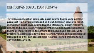 KEHIDUPAN SOSIAL DAN BUDAYA
Sriwijaya merupakan salah satu pusat agama Budha yang penting
pada saat itu. Sampai awal abad ke-11 M, Kerajaan Sriwijaya masih
merupakan pusat studi agama Buddha Mahayana. Dalam relasinya
dengan India, raja-raja Sriwijaya membangun bangunan suci agama
Budha di India. Fakta ini tercantum dalam dua buah prasasti, yaitu
prasasti Raja Dewapaladewa dari Nalanda, yang diperkirakan berasal
dari abad ke-9 M; dan prasasti Raja Rajaraja I yang berangka tahun
1044 M dan 1046 M.
 
