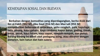 KEHIDUPAN SOSIAL DAN BUDAYA
Berkaitan dengan komoditas yang diperdagangkan, berita Arab dari
Ibn al-Fakih (902 M), Abu Zayd (916 M) dan Mas‘udi (955 M)
menyebutkan beberapa di antaranya, yaitu cengkeh, pala, kapulaga,
lada, pinang, kayu gaharu, kayu cendana, kapur barus, gading, timah,
emas, perak, kayu hitam, kayu sapan, rempah-rempah, dan penyu.
Barang-barang ini dibeli oleh pedagang asing, atau dibarter dengan
porselen, kain katun dan kain sutera.
 