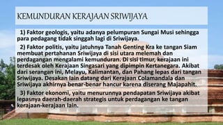 KEMUNDURAN KERAJAAN SRIWIJAYA
1) Faktor geologis, yaitu adanya pelumpuran Sungai Musi sehingga
para pedagang tidak singgah lagi di Sriwijaya.
2) Faktor politis, yaitu jatuhnya Tanah Genting Kra ke tangan Siam
membuat pertahanan Sriwijaya di sisi utara melemah dan
perdagangan mengalami kemunduran. Di sisi timur, kerajaan ini
terdesak oleh Kerajaan Singasari yang dipimpin Kertanegara. Akibat
dari serangan ini, Melayu, Kalimantan, dan Pahang lepas dari tangan
Sriwijaya. Desakan lain datang dari Kerajaan Colamandala dan
Sriwijaya akhirnya benar-benar hancur karena diserang Majapahit.
3) Faktor ekonomi, yaitu menurunnya pendapatan Sriwijaya akibat
lepasnya daerah-daerah strategis untuk perdagangan ke tangan
kerajaan-kerajaan lain.
 