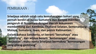PEMBUKAAN :
Sriwijaya adalah salah satu kemaharajaan bahari yang
pernah berdiri di pulau Sumatera dan banyak memberi
pengaruh di Nusantara dengan daerah kekuasaan
membentang dari Kamboja, Thailand Selatan, Semenanjung
Malaya, Sumatera, Jawa, dan pesisir Kalimantan.
Dalam bahasa Sanskerta, sri berarti "bercahaya" atau
"gemilang", dan wijaya berarti "kemenangan" atau
"kejayaan", maka nama Sriwijaya bermakna "kemenangan
yang gilang-gemilang".
 